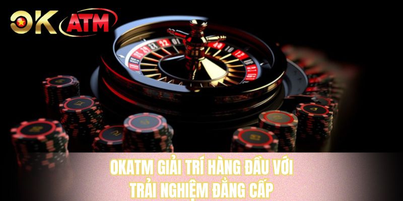 OKATM giải trí hàng đầu với trải nghiệm đẳng cấp